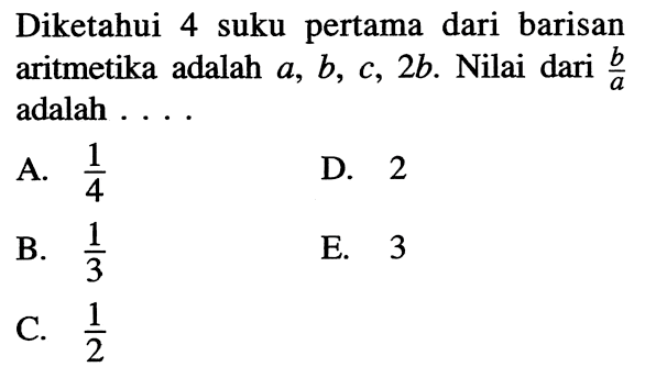 Diketahui 4 suku pertama dari barisan aritmetika adalah  a, b, c, 2 b . Nilai dari  b/a  adalah ....