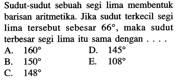 Sudut-sudut sebuah segi lima membentuk barisan aritmetika. Jika sudut terkecil segi lima tersebut sebesar 66 , maka sudut terbesar segi lima itu sama dengan ....