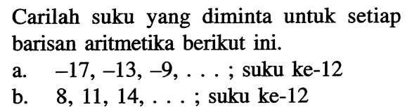 Carilah suku yang diminta untuk setiap barisan aritmetika berikut ini.
a.  -17,-13,-9, ... ; suku ke-12
b.  8,11,14, ... ; suku ke-12