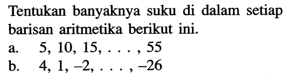 Tentukan banyaknya suku di dalam setiap barisan aritmetika berikut ini.a. 5,10,15, ...., 55b. 4,1,-2, ....,-26