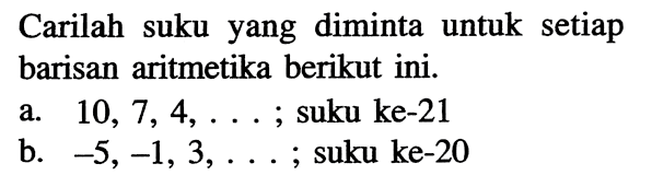 Carilah suku yang diminta untuk setiap barisan aritmetika berikut ini.a.  10,7,4, ... ; suku ke-21b.  -5,-1,3, ... ;  suku ke- 20