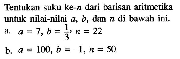 Tentukan suku ke-n dari barisan aritmetika untuk nilai-nilai a, b, dan n di bawah ini. a. a=7, b=1/3, n=22 b. a=100, b=-1, n=50