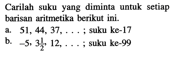 Carilah suku yang diminta untuk setiap barisan aritmetika berikut ini.a. 51,44,37, ... ; suku ke-17b. -5,3 1/2,12, ... ; suku ke-99