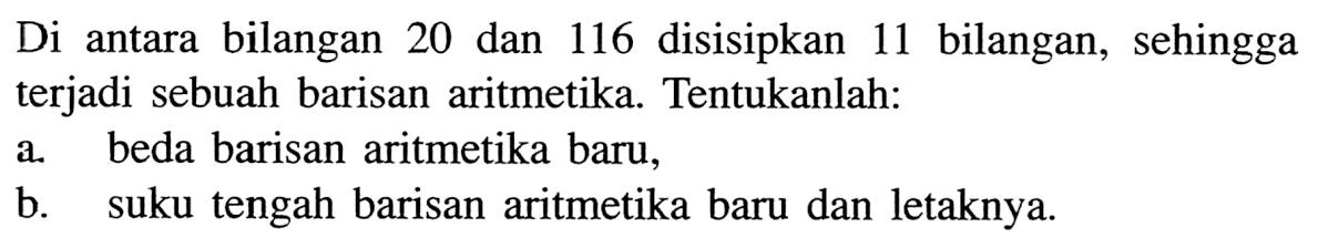 Di antara bilangan 20 dan 116 disisipkan 11 bilangan, sehingga terjadi sebuah barisan aritmetika. Tentukanlah:a. beda barisan aritmetika baru,b. suku tengah barisan aritmetika baru dan letaknya.