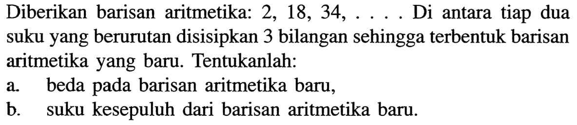 Diberikan barisan aritmetika: 2,18,34, ... . Di antara tiap dua suku yang berurutan disisipkan 3 bilangan sehingga terbentuk barisan aritmetika yang baru. Tentukanlah:a. beda pada barisan aritmetika baru,b. suku kesepuluh dari barisan aritmetika baru.