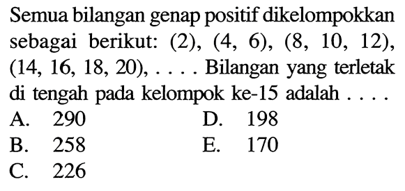 Semua bilangan genap positif dikelompokkan sebagai berikut: (2), (4, 6), (8, 10, 12), (14, 16, 18, 20), .... Bilangan yang terletak di tengah pada kelompok ke-15 adalah 