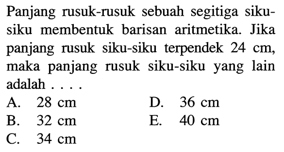 Panjang rusuk-rusuk sebuah segitiga sikusiku membentuk barisan aritmetika. Jika panjang rusuk siku-siku terpendek 24 cm, maka panjang rusuk siku-siku yang lain adalah ...