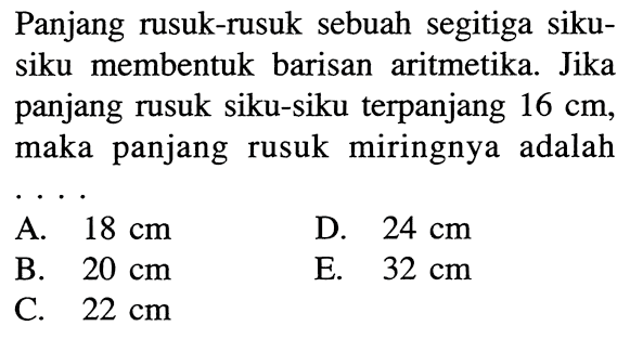 Panjang rusuk-rusuk sebuah segitiga sikusiku membentuk barisan aritmetika. Jika panjang rusuk siku-siku terpanjang 16 cm, maka panjang rusuk miringnya adalah...