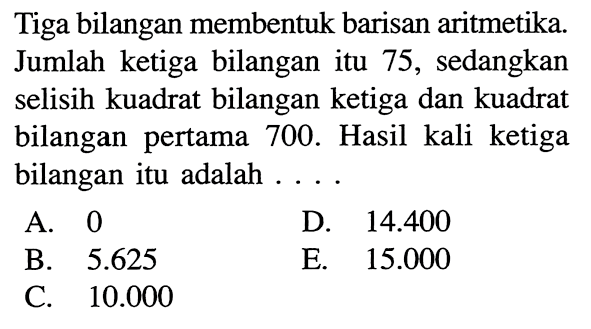 Tiga bilangan membentuk barisan aritmetika. Jumlah ketiga bilangan itu 75, sedangkan selisih kuadrat bilangan ketiga dan kuadrat bilangan pertama 700. Hasil kali ketiga bilangan itu adalah...