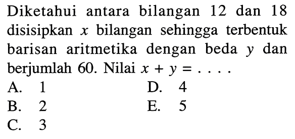 Diketahui antara bilangan 12 dan 18 disisipkan x bilangan sehingga terbentuk barisan aritmetika dengan beda y dan berjumlah 60. Nilai x+y=... .