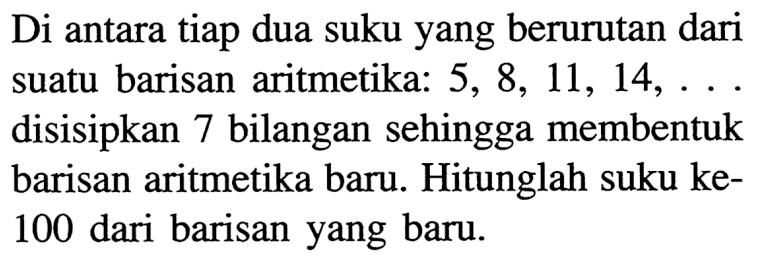 Di antara tiap dua suku yang berurutan dari suatu barisan aritmetika:  5,8,11,14, ... . disisipkan 7 bilangan sehingga membentuk barisan aritmetika baru. Hitunglah suku ke100 dari barisan yang baru.