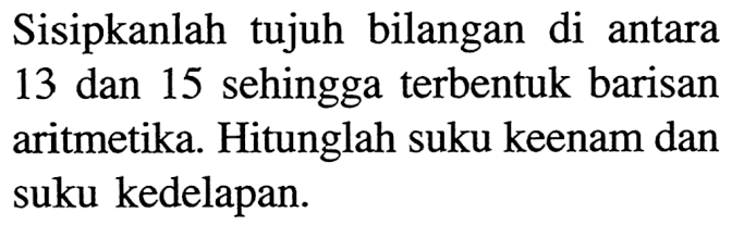 Sisipkanlah tujuh bilangan di antara 13 dan 15 sehingga terbentuk barisan aritmetika. Hitunglah suku keenam dan suku kedelapan.