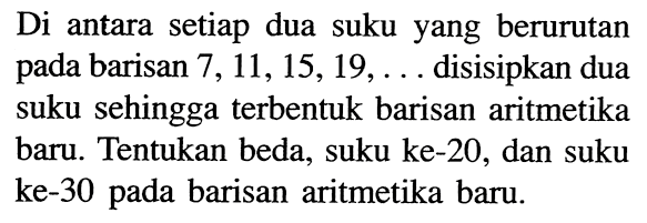 Di antara setiap dua suku yang berurutan pada barisan  7,11,15,19, ...  disisipkan dua suku sehingga terbentuk barisan aritmetika baru. Tentukan beda, suku ke-20, dan suku ke-30 pada barisan aritmetika baru.