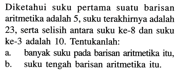 Diketahui suku pertama suatu barisan aritmetika adalah 5, suku  terakhirnya adalah 23 , serta selisih antara suku ke- 8 dan suku ke-3 adalah 10. Tentukanlah:a. banyak suku pada barisan aritmetika itu,b. suku  tengah barisan aritmetika itu.