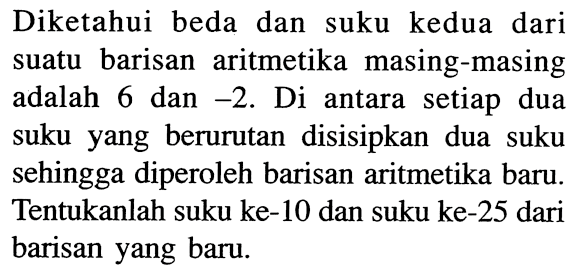 Diketahui beda dan suku kedua dari suatu barisan aritmetika masing-masing adalah 6 dan -2. Di antara setiap dua suku yang berurutan disisipkan dua suku sehingga diperoleh barisan aritmetika baru. Tentukanlah suku ke-10 dan suku ke-25 dari barisan yang baru.