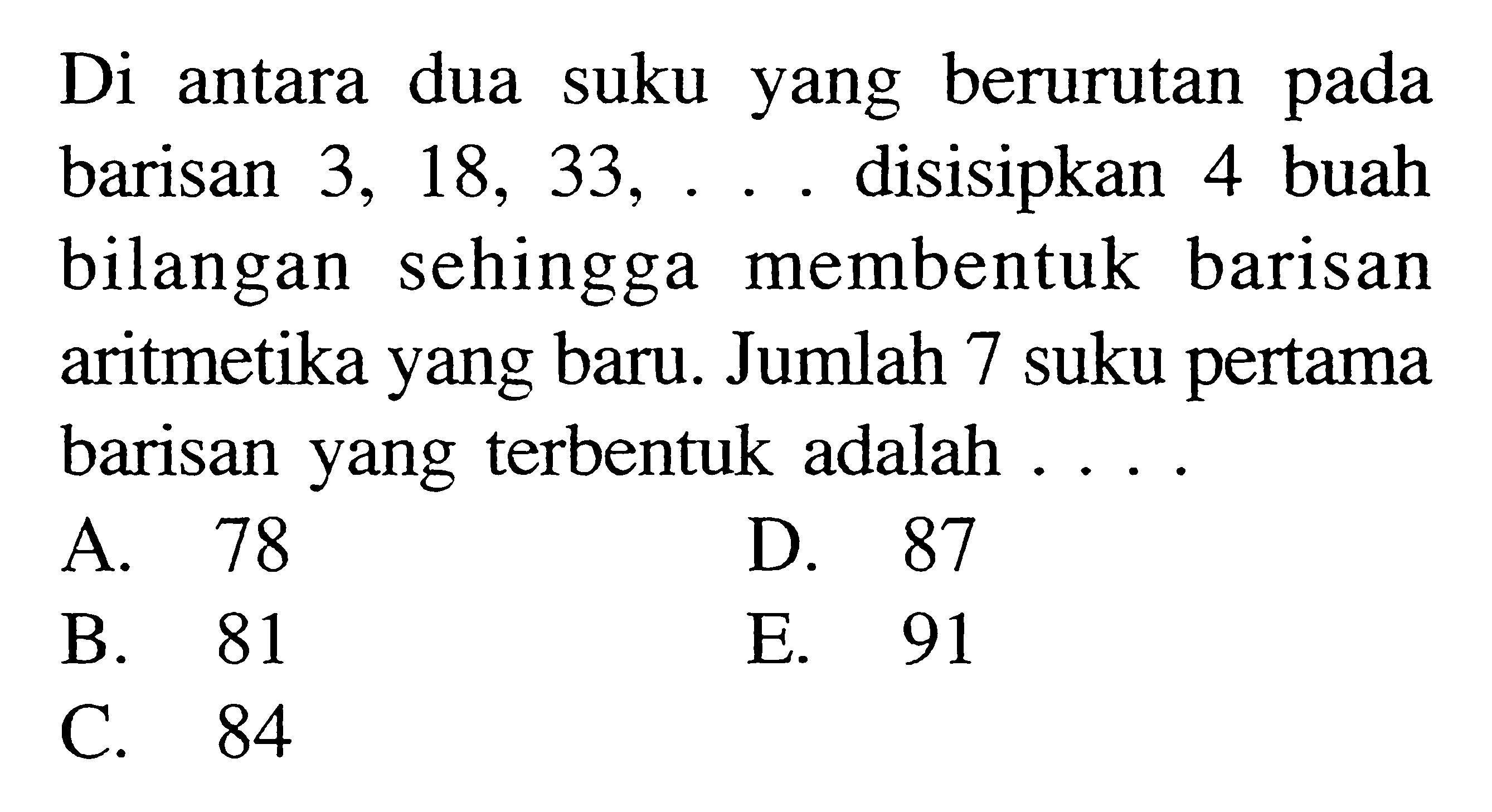 Di antara dua suku berurutan yang pada barisan 3, 18, 33, ... disisipkan 4 buah bilangan sehingga membentuk barisan aritmetika yang baru. Jumlah 7 suku pertama barisan yang terbentuk adalah A. 78 D. 87 B. 81 E. 91 C. 84