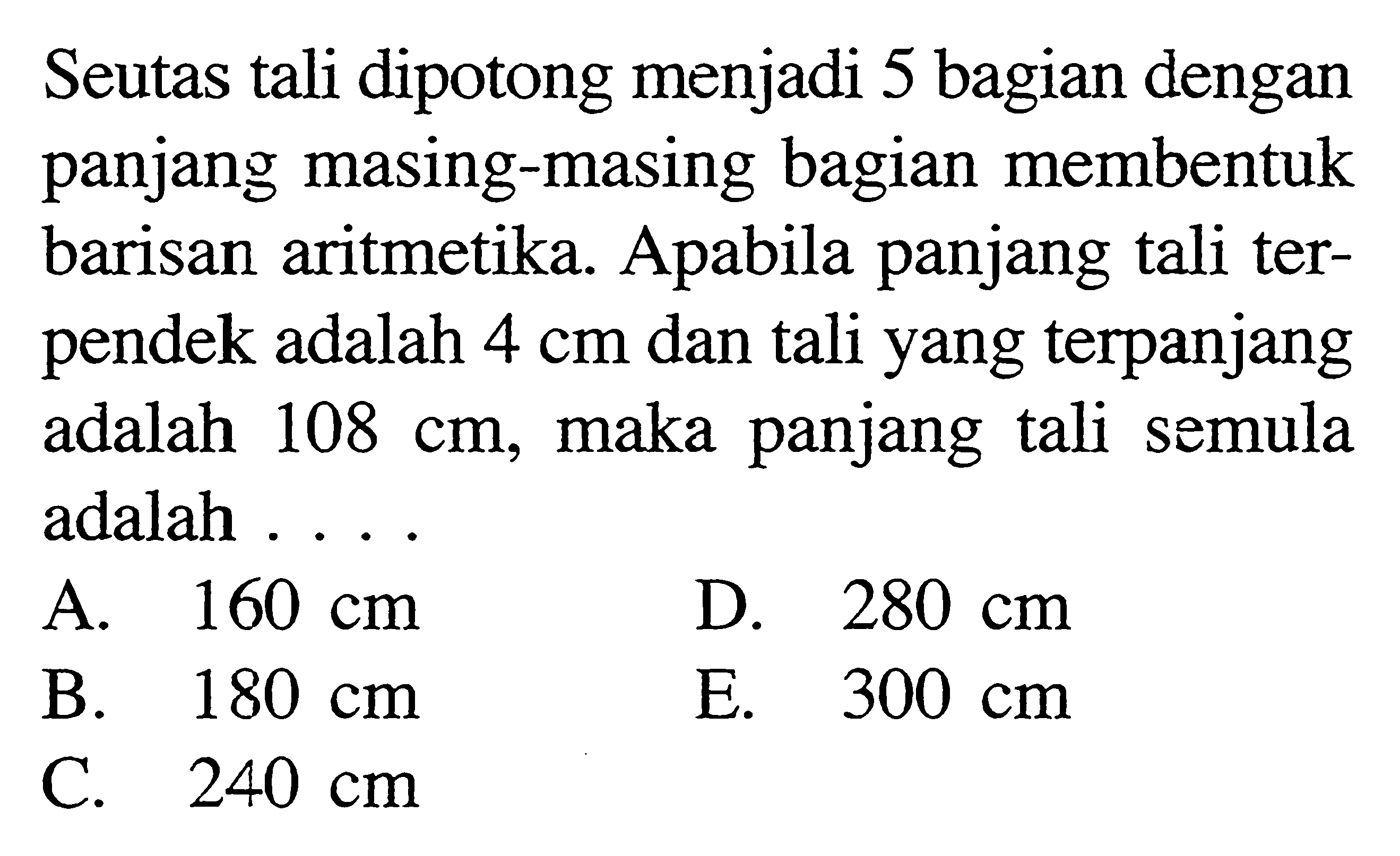 Seutas tali dipotong menjadi 5 bagian dengan panjang masing-masing bagian membentuk barisan aritmetika. Apabila panjang tali terpendek adalah 4 cm dan tali yang terpanjang adalah 108 cm,maka panjang tali semula adalah