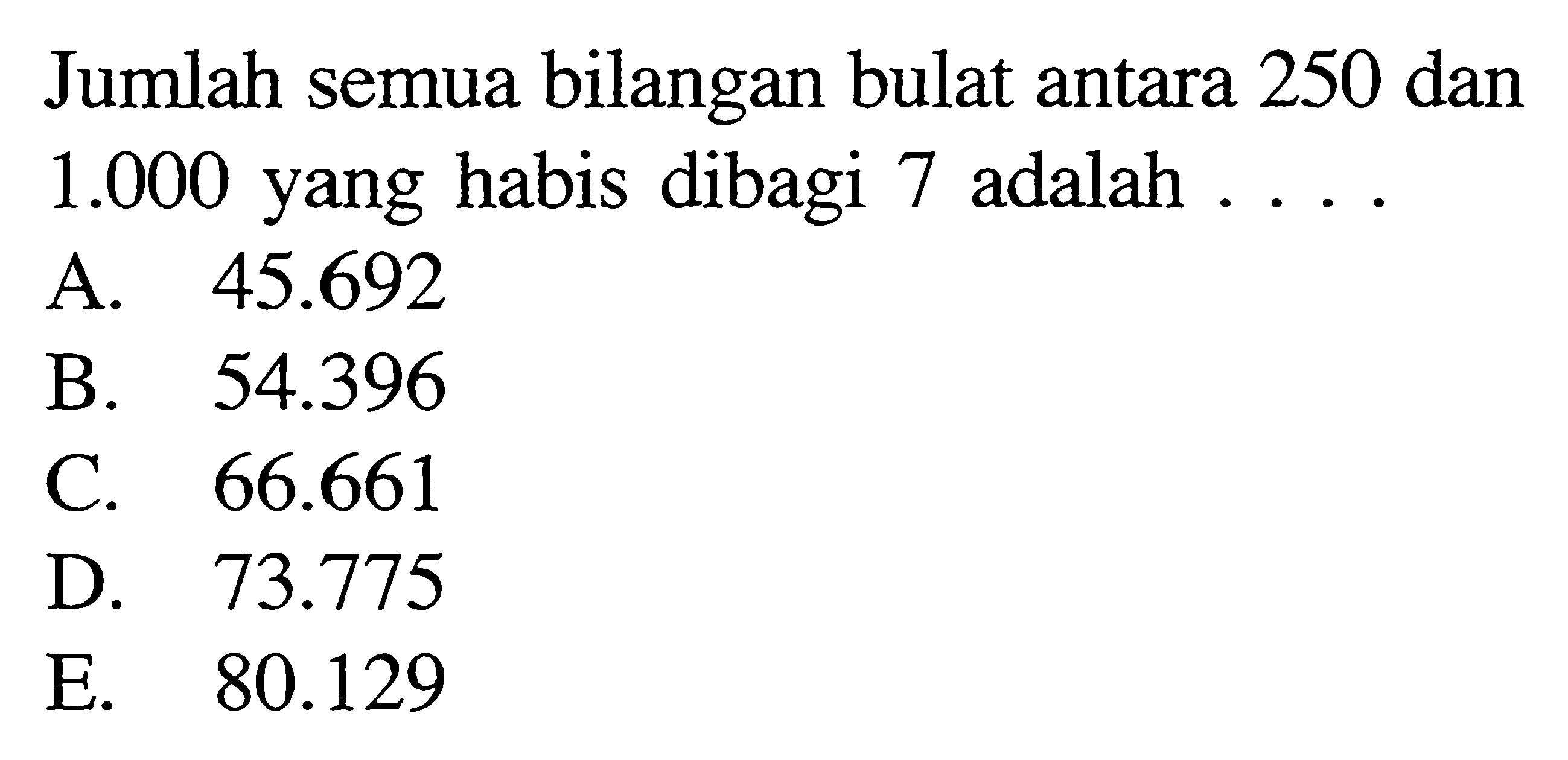 Jumlah semua bilangan bulat antara 250 dan  1.000  yang habis dibagi 7 adalah  ..... 
