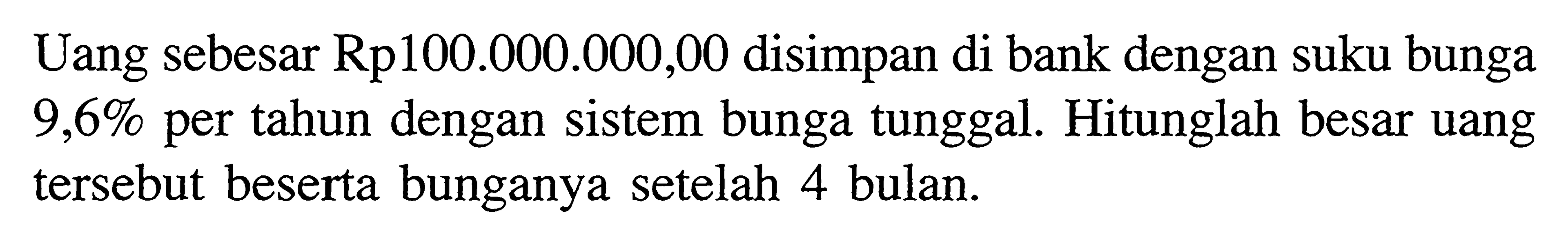 Uang sebesar Rp100.000.000,00 disimpan di bank dengan suku bunga  9,6%  per tahun dengan sistem bunga tunggal. Hitunglah besar uang tersebut beserta bunganya setelah 4 bulan.