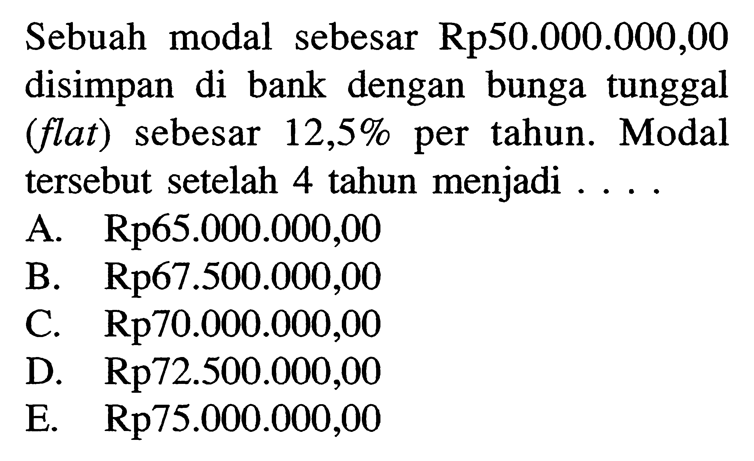 Sebuah modal sebesar Rp50.000.000,00 disimpan di bank dengan bunga tunggal (flat) sebesar 12,5% per tahun. Modal tersebut setelah 4 tahun menjadi ....
