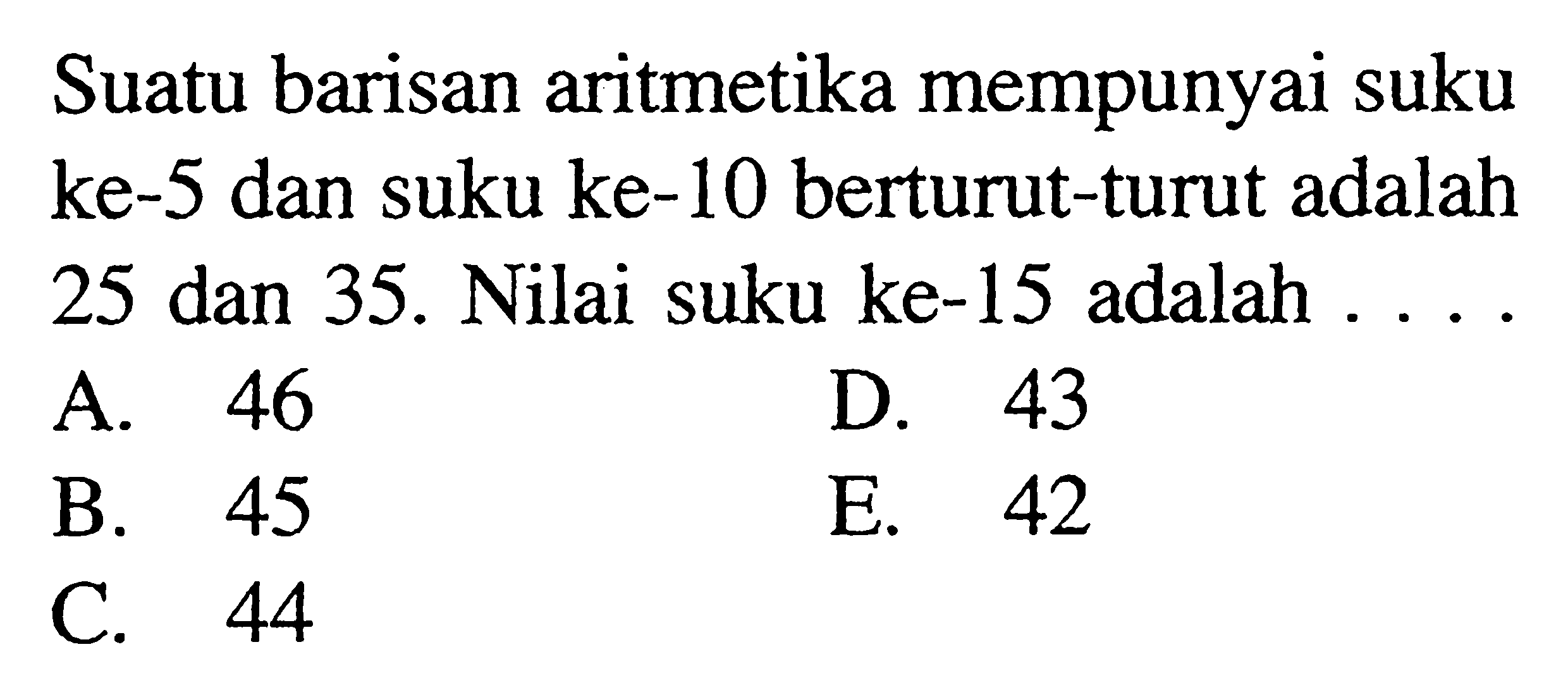 Suatu barisan aritmetika mempunyai suku ke- 5 dan suku ke-10 berturut-turut adalah 25 dan 35 . Nilai suku ke-15 adalah...