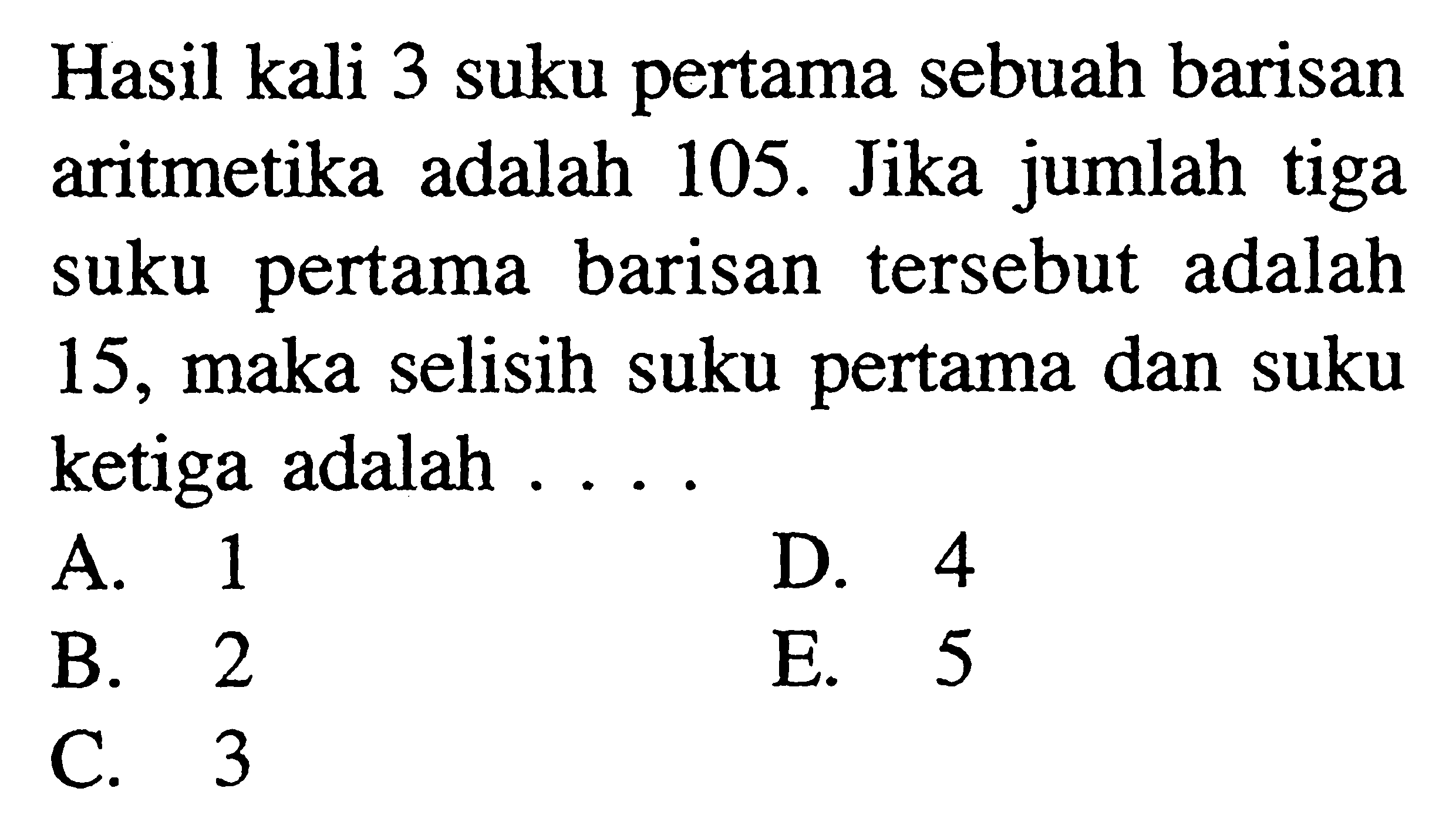 Hasil kali 3 suku pertama sebuah barisan aritmetika adalah 105. Jika jumlah tiga suku pertama barisan tersebut adalah 15, maka selisih suku pertama dan suku ketiga adalah ....A. 1D. 4B. 2E. 5C. 3