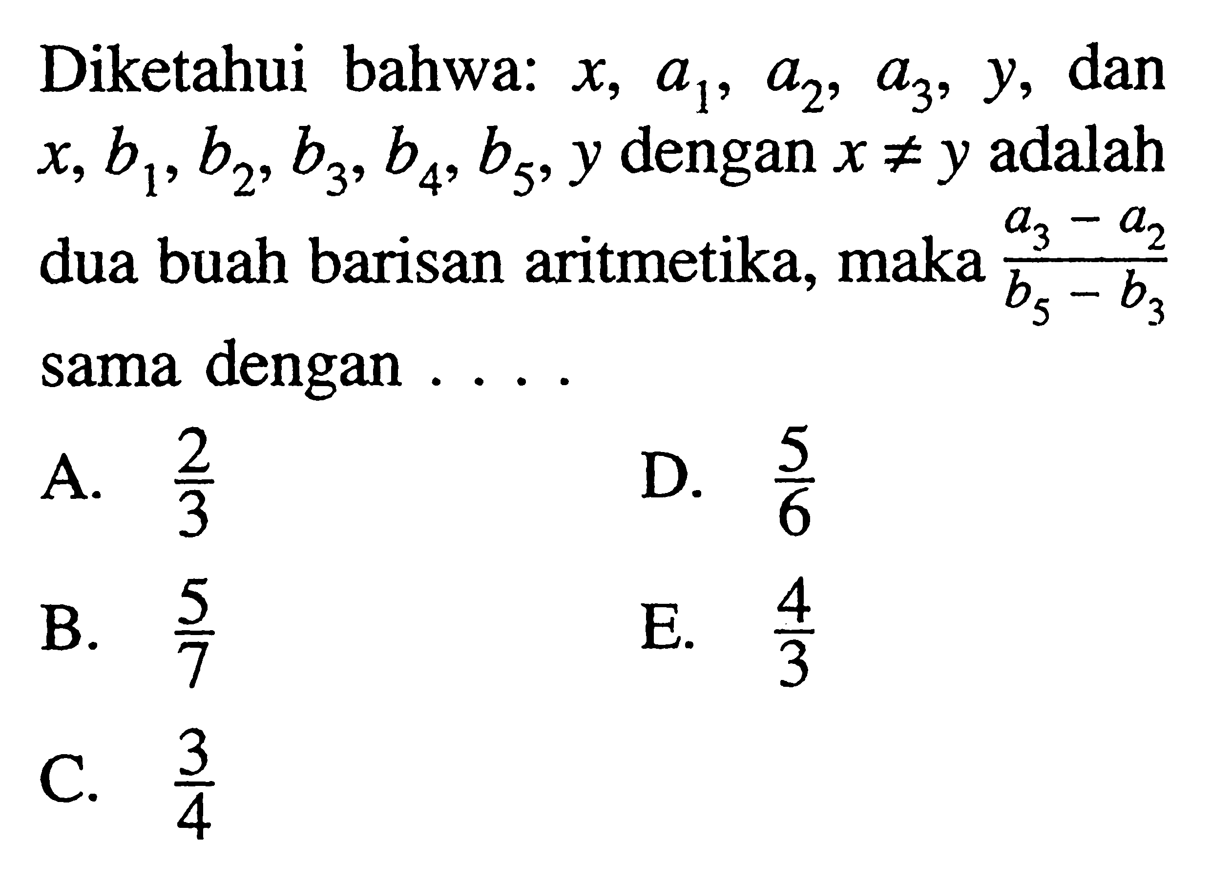 Diketahui bahwa: x,a1,a2,a3,y dan x,b1,b2,b3,b4,b5,y dengan x=/=y adalah dua buah barisan aritmetika, maka (a3-a2)/(b5-b3) sama dengan