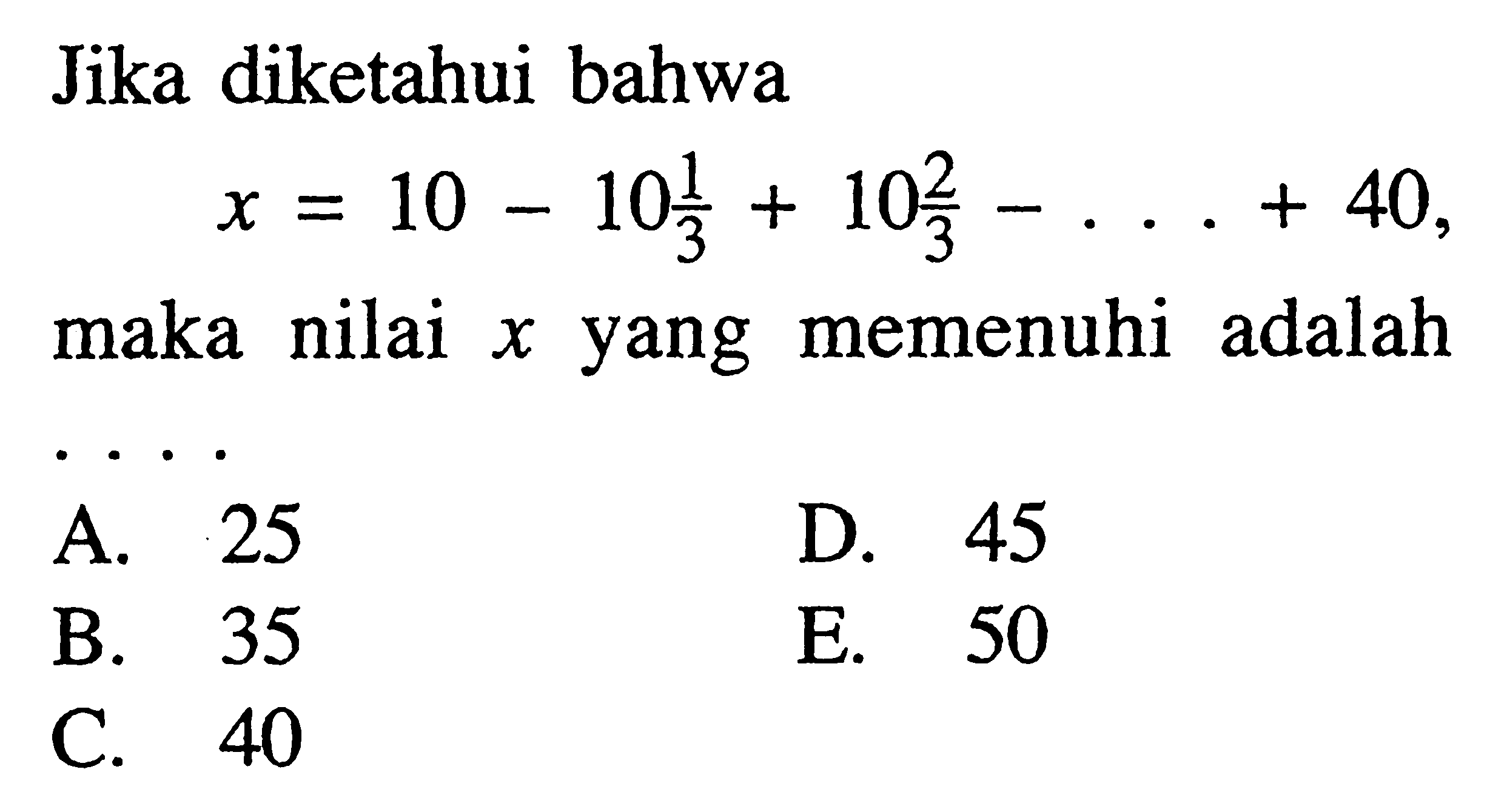 Jika diketahui bahwax=10-10 1/3+10 2/3-...+40,maka nilai  x  yang memenuhi adalahA. 25D. 45B. 35E. 50C. 40