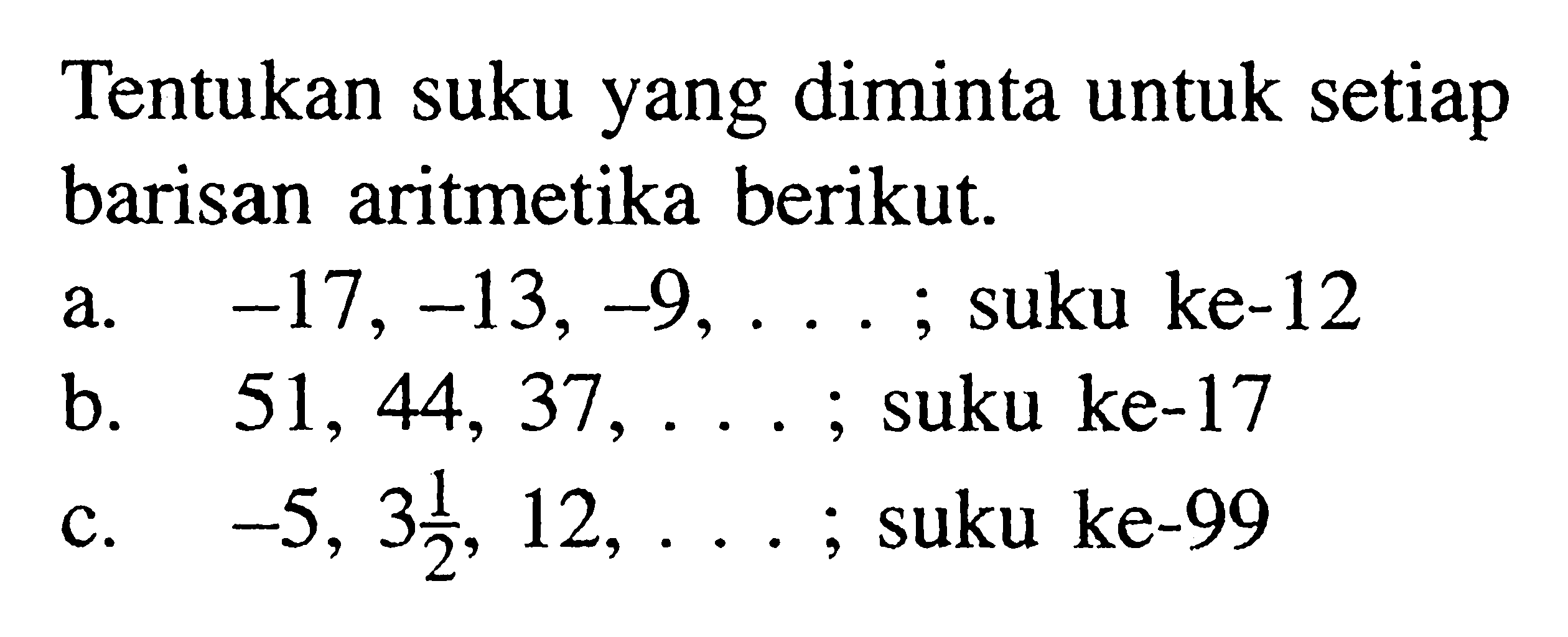 Tentukan suku yang diminta untuk setiap barisan aritmetika berikut. a.  -17,-13,-9, ... ; suku ke-12 b.  51,44,37, ... ; suku ke-17 c.  -5,3 1/2, 12, ... ; suku ke-99