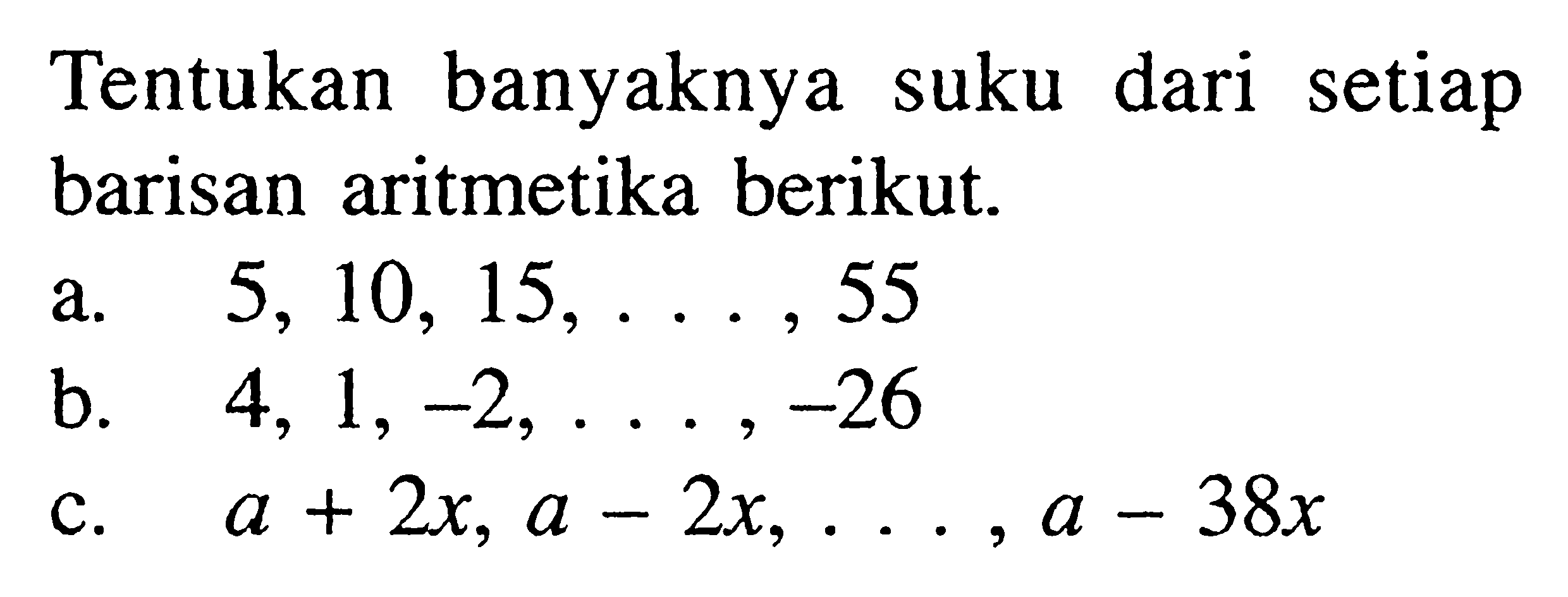 Tentukan banyaknya suku dari setiap barisan aritmetika berikut.
a.  5,10,15, ..., 55 
b.  4,1,-2, ...,-26 
c.  a+2x, a-2x, ..., a-38x 