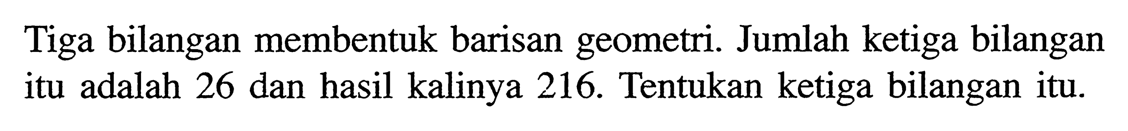 Tiga bilangan membentuk barisan geometri. Jumlah ketiga bilangan itu adalah 26 dan hasil kalinya 216. Tentukan ketiga bilangan itu.