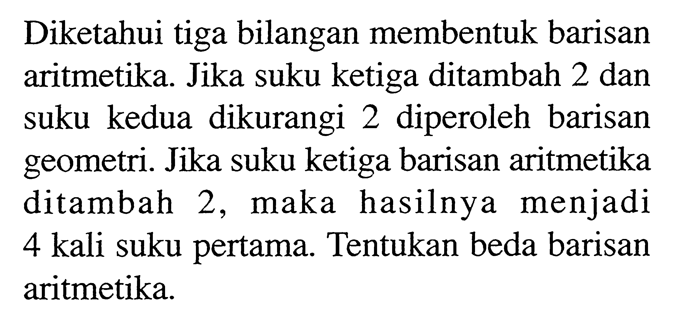 Diketahui tiga bilangan membentuk barisan aritmetika. Jika suku ketiga ditambah 2 dan suku kedua dikurangi 2 diperoleh barisan geometri. Jika suku ketiga barisan aritmetika ditambah 2, maka hasilnya menjadi 4 kali suku pertama. Tentukan beda barisan aritmetika.