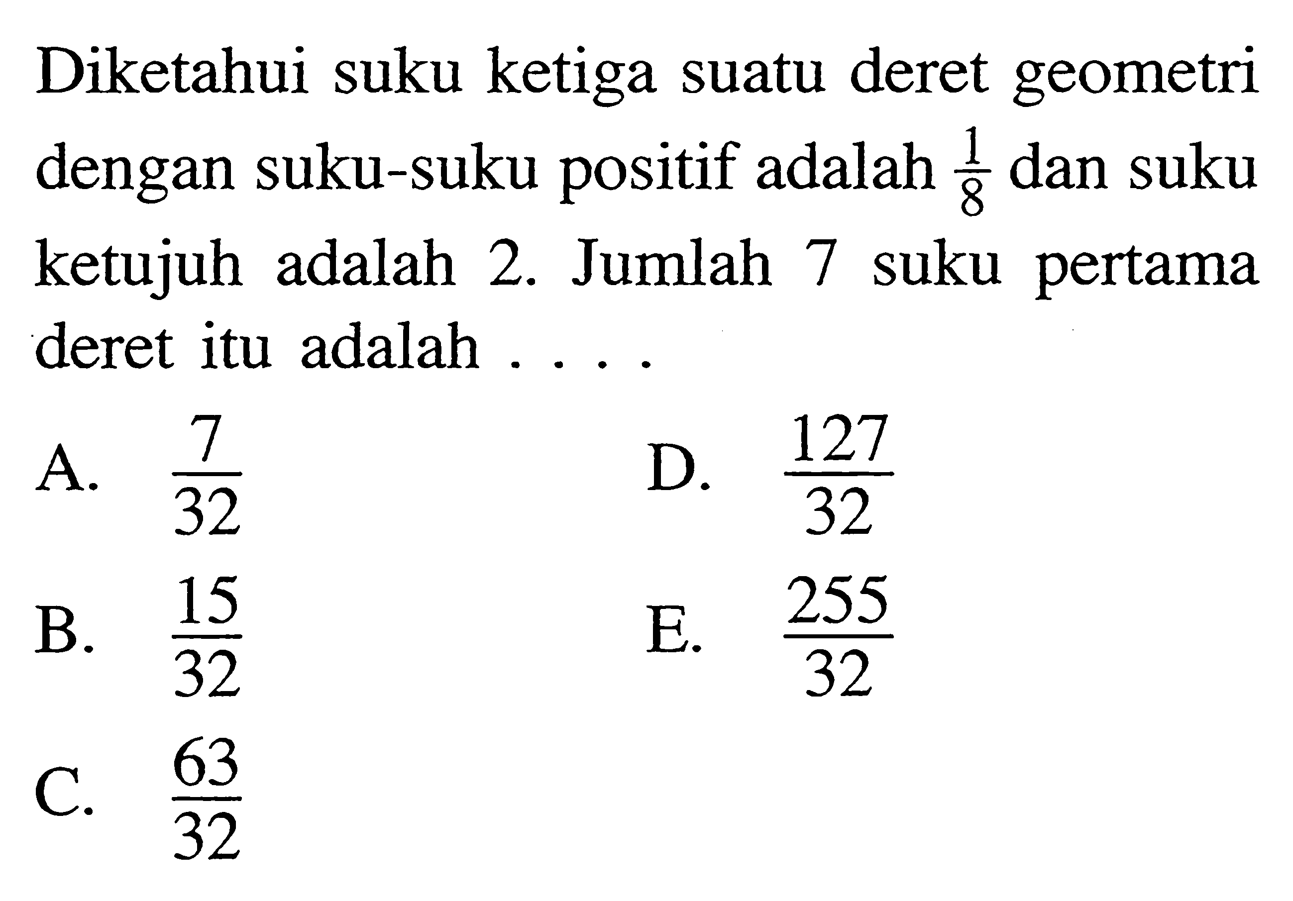 Diketahui suku ketiga suatu deret geometri dengan suku-suku positif adalah 1/8 dan suku ketujuh adalah 2. Jumlah 7 suku pertama deret itu adalah ... A. 7/32 B. 15/32 C. 63/32 D. 127/32 E. 255/32