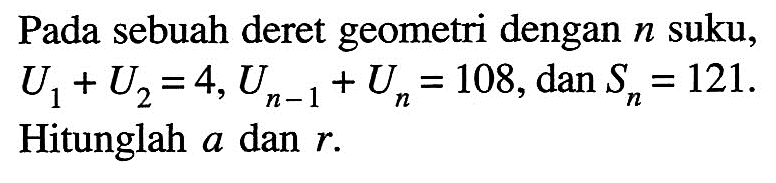 Pada sebuah deret geometri dengan n suku, U1 + U2 = 4, U(n - 1) + Un = 108, dan Sn = 121. Hitunglah a dan r.