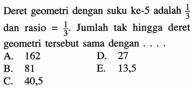 Deret geometri dengan suku ke-5 adalah  1/3  dan rasio  =1/3 . Jumlah tak hingga deret geometri tersebut sama dengan  ... .A. 162D. 27B. 81E. 13,5C. 40,5