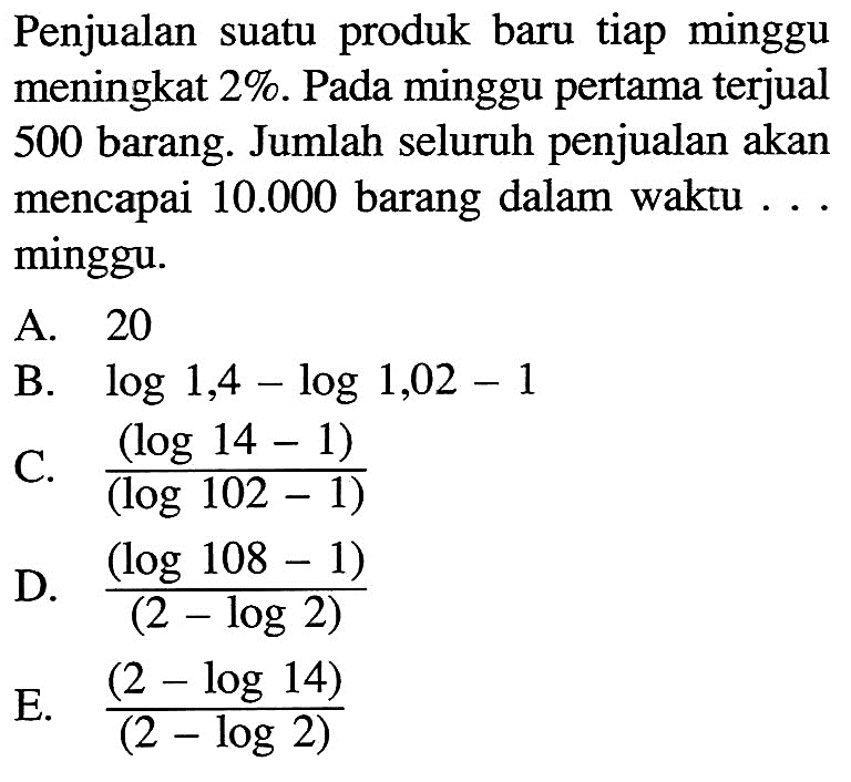 Penjualan suatu produk baru tiap minggu meningkat 2%. Pada minggu pertama terjual 500 barang. Jumlah seluruh penjualan akan mencapai  10.000  barang dalam waktu ... minggu.