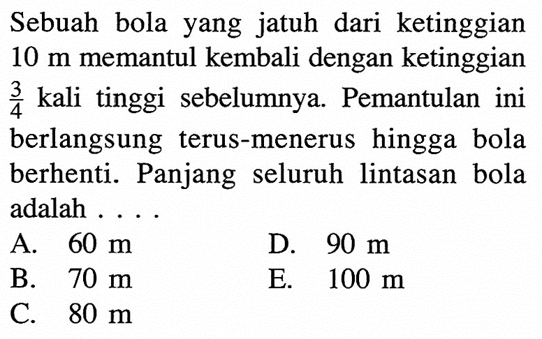 Sebuah bola yang jatuh dari ketinggian 10 m memantul kembali dengan ketinggian 3/4 kali tinggi sebelumnya. Pemantulan ini berlangsung terus-menerus hingga bola berhenti. Panjang seluruh lintasan bola adalah ...