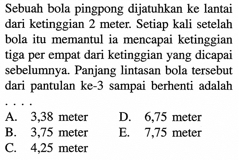 Sebuah bola pingpong dijatuhkan ke lantai dari ketinggian 2 meter. Setiap kali setelah bola itu memantul ia mencapai ketinggian tiga per empat dari ketinggian yang dicapai sebelumnya. Panjang lintasan bola tersebut dari pantulan ke-3 sampai berhenti adalah ....