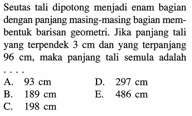 Seutas tali dipotong menjadi enam bagian dengan panjang masing-masing bagian membentuk barisan geometri. Jika panjang tali yang terpendek  3 cm  dan yang terpanjang  96 cm , maka panjang tali semula adalah