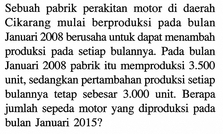 Sebuah pabrik perakitan motor di daerah Cikarang mulai berproduksi pada bulan Januari 2008 berusaha untuk dapat menambah produksi pada setiap bulannya. Pada bulan Januari 2008 pabrik itu memproduksi  3.500  unit, sedangkan pertambahan produksi setiap bulannya tetap sebesar  3.000  unit. Berapa jumlah sepeda motor yang diproduksi pada bulan Januari 2015?