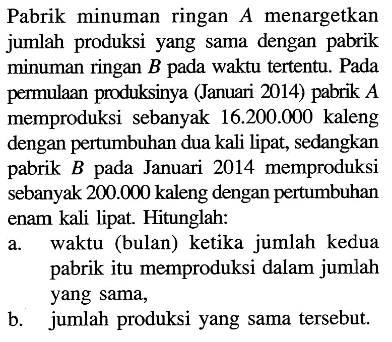 Pabrik minuman ringan A menargetkan jumlah produksi yang sama dengan pabrik minuman ringan B pada waktu tertentu. Pada permulaan produksinya (Januari 2014) pabrik A memproduksi sebanyak 16.200 .000 kaleng dengan pertumbuhan dua kali lipat, sedangkan pabrik B pada Januari 2014 memproduksi sebanyak 200.000 kaleng dengan pertumbuhan enam kali lipat. Hitunglah:a. waktu (bulan) ketika jumlah kedua pabrik itu memproduksi dalam jumlah yang sama,b. jumlah produksi yang sama tersebut.