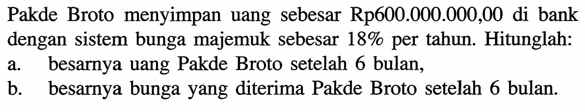 Pakde Broto menyimpan uang sebesar Rp600.000.000,00 di bank dengan sistem bunga majemuk sebesar 18% per tahun. Hitunglah:a. besarnya uang Pakde Broto setelah 6 bulan,b. besarnya bunga yang diterima Pakde Broto setelah 6 bulan.