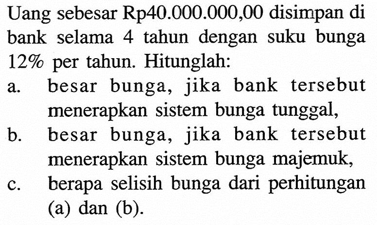 Uang sebesar Rp40.000.000,00 disimpan di bank selama 4 tahun dengan suku bunga 12% per tahun. Hitunglah: a. besar bunga, jika bank tersebut menerapkan sistem bunga tunggal, b. besar bunga, jika bank tersebut menerapkan sistem bunga majemuk, c. berapa selisih bunga dari perhitungan (a) dan (b). 