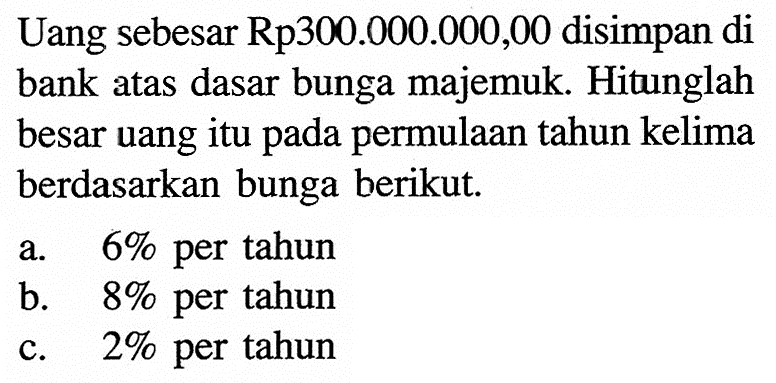 Uang sebesar Rp300.000.000,00 disimpan di bank atas dasar bunga majemuk. Hitunglah besar uang itu pada permulaan tahun kelima berdasarkan bunga berikut.a. 6% per tahunb. 8% per tahunc. 2% per tahun