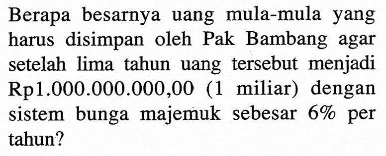 Berapa besarnya uang mula-mula yang harus disimpan oleh Pak Bambang agar setelah lima tahun uang tersebut menjadi  Rp1.000.000.000,00 (1 miliar) dengan sistem bunga majemuk sebesar 6% per tahun?