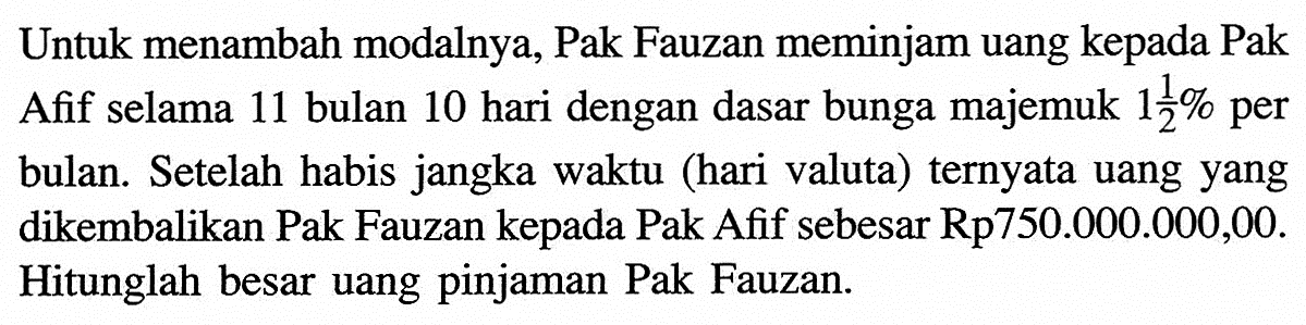 Untuk menambah modalnya, Pak Fauzan meminjam uang kepada Pak Afif selama 11 bulan 10 hari dengan dasar bunga majemuk  1 1/2%  per bulan. Setelah habis jangka waktu (hari valuta) ternyata uang yang dikembalikan Pak Fauzan kepada Pak Afif sebesar Rp750.000.000,00. Hitunglah besar uang pinjaman Pak Fauzan.