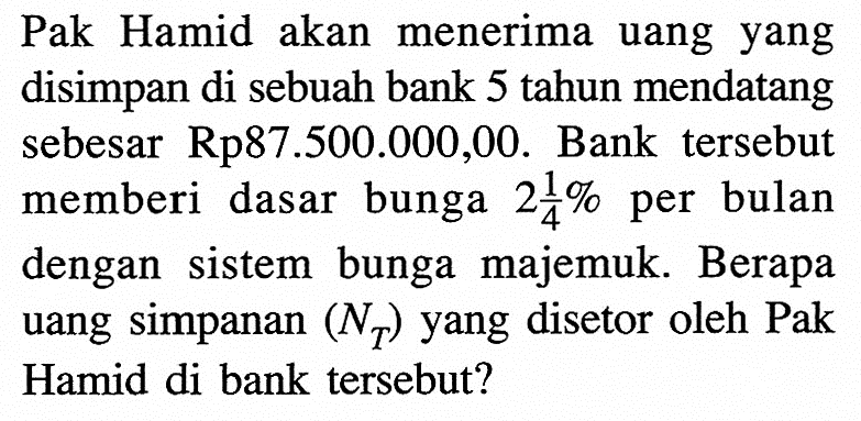 Pak Hamid akan menerima uang yang disimpan di sebuah bank 5 tahun mendatang sebesar Rp87.500.000,00. Bank tersebut memberi dasar bunga  2 1/4%  per bulan dengan sistem bunga majemuk. Berapa uang simpanan  (NT)  yang disetor oleh Pak Hamid di bank tersebut?