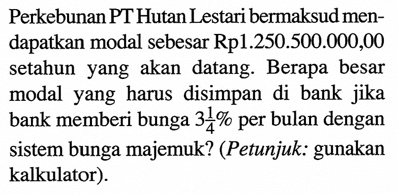 Perkebunan PT Hutan Lestari bermaksud mendapatkan modal sebesar Rp1.250.500.000,00 setahun yang akan datang. Berapa besar modal yang harus disimpan di bank jika bank memberi bunga 3 1/4 % per bulan dengan sistem bunga majemuk? (Petunjuk: gunakan kalkulator).