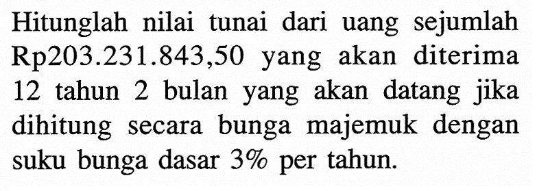 Hitunglah nilai tunai dari uang sejumlah Rp203.231.843,50 yang akan diterima 12 tahun 2 bulan yang akan datang jika dihitung secara bunga majemuk dengan suku bunga dasar  3%  per tahun.