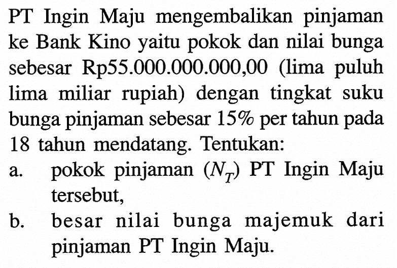 PT Ingin Maju mengembalikan pinjaman ke Bank Kino yaitu pokok dan nilai bunga sebesar Rp55.000.000.000,00 (lima puluh lima miliar rupiah) dengan tingkat suku bunga pinjaman sebesar  15%  per tahun pada 18 tahun mendatang. Tentukan:a. pokok pinjaman  (NT)  PT Ingin Maju tersebut, b. besar nilai bunga majemuk dari pinjaman PT Ingin Maju. 